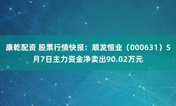 康乾配资 股票行情快报：顺发恒业（000631）5月7日主力资金净卖出90.02万元