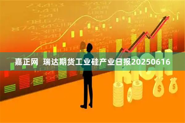 嘉正网  瑞达期货工业硅产业日报20250616
