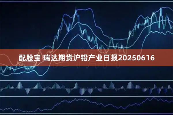 配股宝 瑞达期货沪铅产业日报20250616