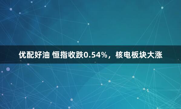 优配好油 恒指收跌0.54%，核电板块大涨