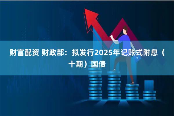 财富配资 财政部：拟发行2025年记账式附息（十期）国债