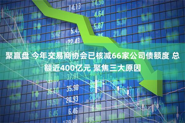 聚赢盘 今年交易商协会已核减66家公司债额度 总额近400亿元 聚焦三大原因