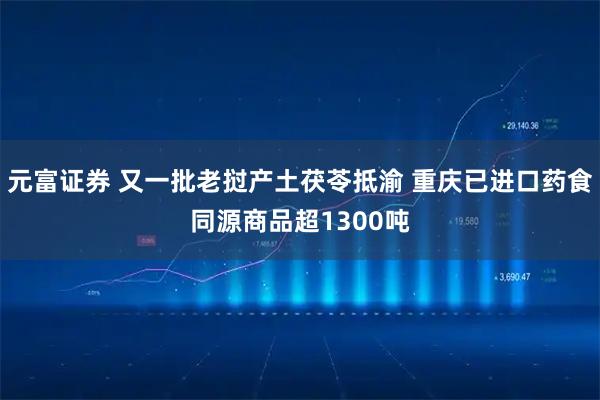 元富证券 又一批老挝产土茯苓抵渝 重庆已进口药食同源商品超1300吨