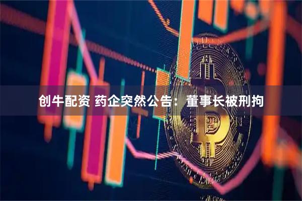 创牛配资 药企突然公告：董事长被刑拘