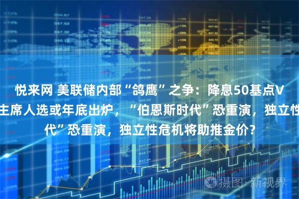 悦来网 美联储内部“鸽鹰”之争：降息50基点VS不降息！下一任主席人选或年底出炉，“伯恩斯时代”恐重演，独立性危机将助推金价？