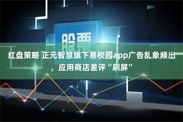 红盘策略 正元智慧旗下易校园app广告乱象频出，应用商店差评“刷屏”