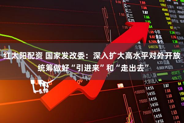 红太阳配资 国家发改委：深入扩大高水平对外开放 统筹做好“引进来”和“走出去”