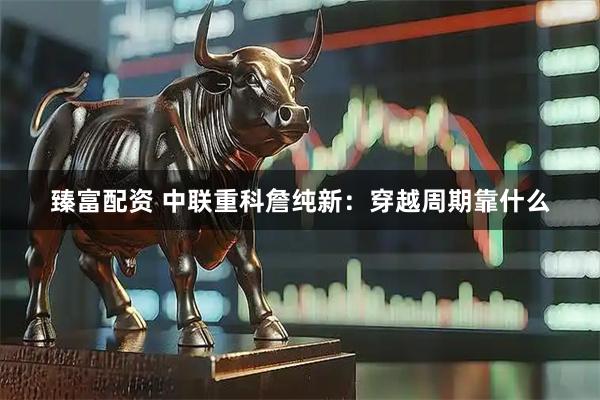 臻富配资 中联重科詹纯新：穿越周期靠什么