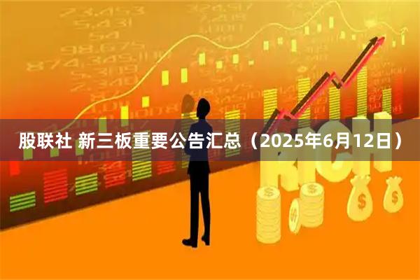 股联社 新三板重要公告汇总（2025年6月12日）