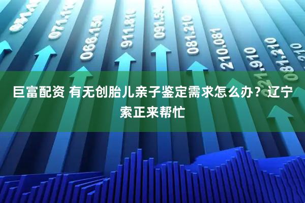 巨富配资 有无创胎儿亲子鉴定需求怎么办？辽宁索正来帮忙