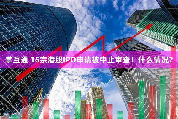 掌互通 16宗港股IPO申请被中止审查！什么情况？