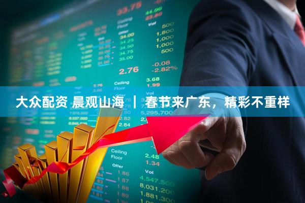 大众配资 晨观山海 ｜ 春节来广东，精彩不重样