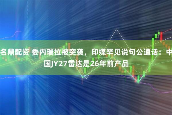 名鼎配资 委内瑞拉被突袭，印媒罕见说句公道话：中国JY27雷达是26年前产品