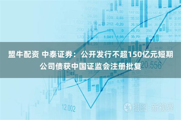 盟牛配资 中泰证券：公开发行不超150亿元短期公司债获中国证监会注册批复