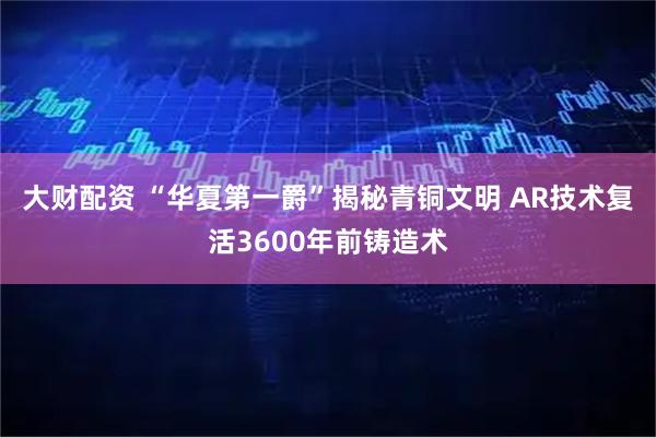 大财配资 “华夏第一爵”揭秘青铜文明 AR技术复活3600年前铸造术