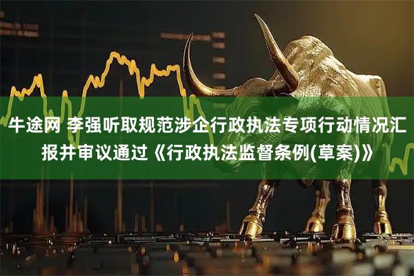 牛途网 李强听取规范涉企行政执法专项行动情况汇报并审议通过《行政执法监督条例(草案)》