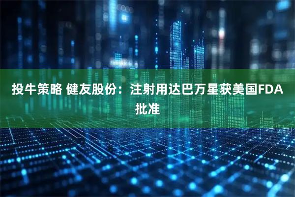 投牛策略 健友股份：注射用达巴万星获美国FDA批准