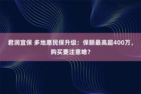 君润宜保 多地惠民保升级：保额最高超400万，购买要注意啥？