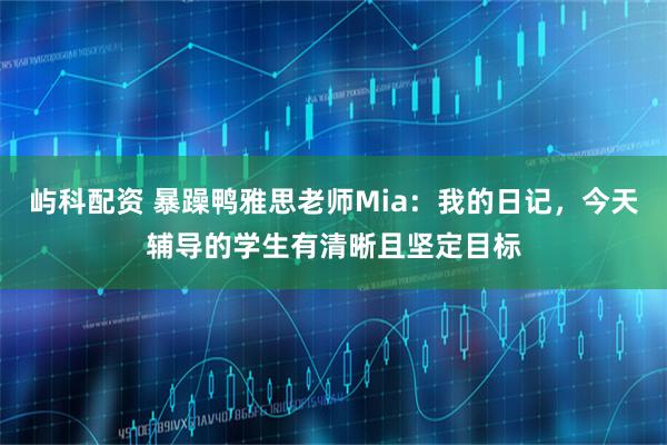 屿科配资 暴躁鸭雅思老师Mia：我的日记，今天辅导的学生有清晰且坚定目标