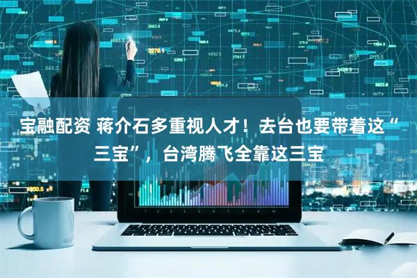 宝融配资 蒋介石多重视人才！去台也要带着这“三宝”，台湾腾飞全靠这三宝