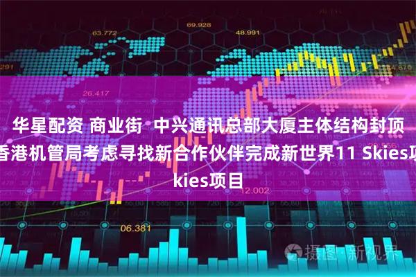 华星配资 商业街  中兴通讯总部大厦主体结构封顶；香港机管局考虑寻找新合作伙伴完成新世界11 Skies项目