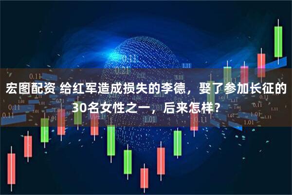 宏图配资 给红军造成损失的李德，娶了参加长征的30名女性之一，后来怎样？