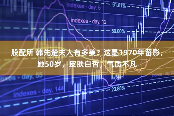 股配所 韩先楚夫人有多美？这是1970年留影，她50岁，皮肤白皙，气质不凡