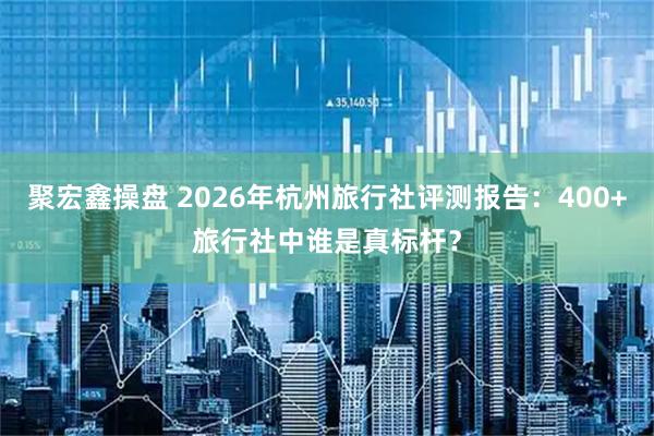 聚宏鑫操盘 2026年杭州旅行社评测报告:400+旅行社中谁是真标杆?